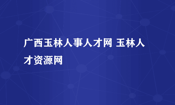 广西玉林人事人才网 玉林人才资源网