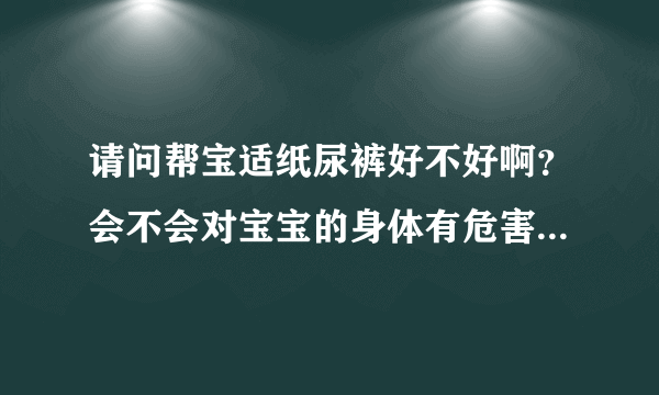 请问帮宝适纸尿裤好不好啊？会不会对宝宝的身体有危害呢？还有...