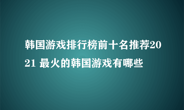 韩国游戏排行榜前十名推荐2021 最火的韩国游戏有哪些