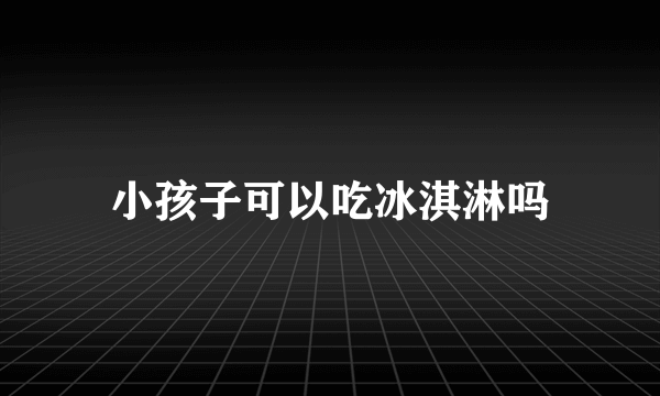 小孩子可以吃冰淇淋吗