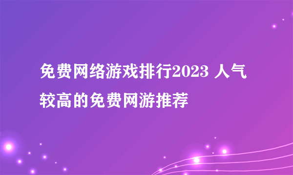 免费网络游戏排行2023 人气较高的免费网游推荐