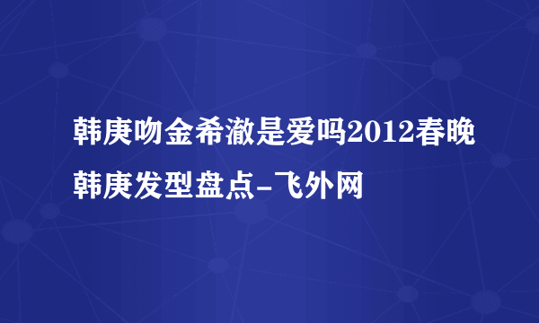 韩庚吻金希澈是爱吗2012春晚韩庚发型盘点-飞外网