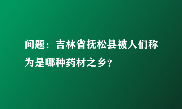 问题：吉林省抚松县被人们称为是哪种药材之乡？