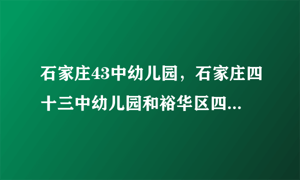 石家庄43中幼儿园，石家庄四十三中幼儿园和裕华区四幼哪个好