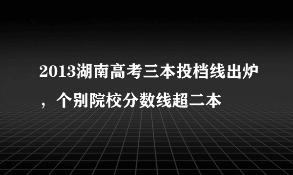 2013湖南高考三本投档线出炉，个别院校分数线超二本