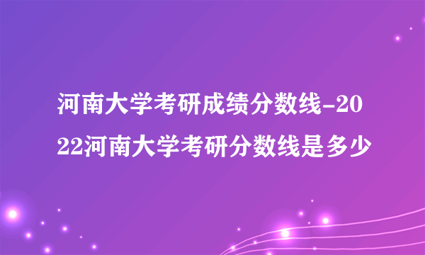 河南大学考研成绩分数线-2022河南大学考研分数线是多少