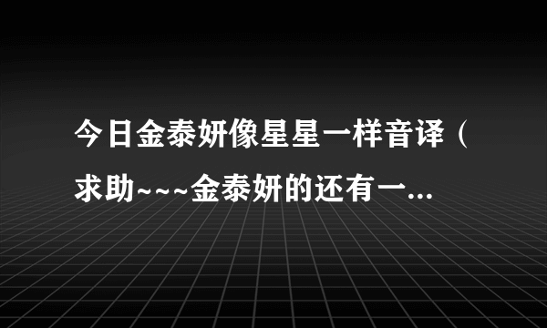 今日金泰妍像星星一样音译（求助~~~金泰妍的还有一个音译和韩语对照歌词）