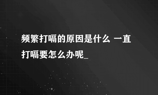 频繁打嗝的原因是什么 一直打嗝要怎么办呢_