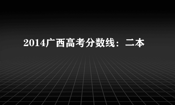 2014广西高考分数线：二本