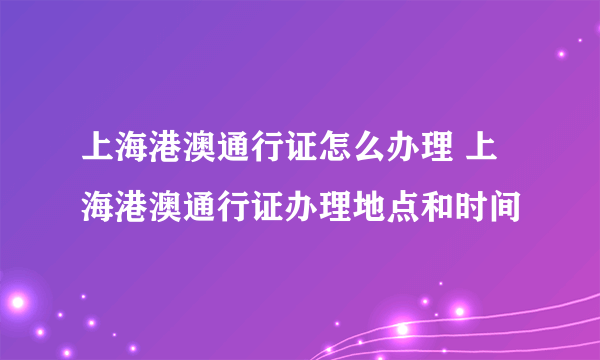 上海港澳通行证怎么办理 上海港澳通行证办理地点和时间