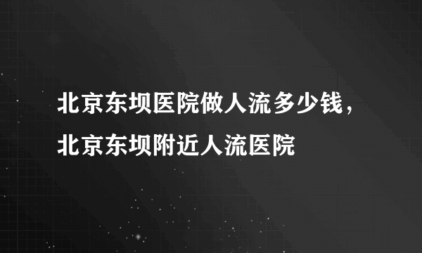 北京东坝医院做人流多少钱，北京东坝附近人流医院