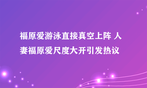 福原爱游泳直接真空上阵 人妻福原爱尺度大开引发热议