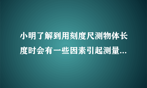 小明了解到用刻度尺测物体长度时会有一些因素引起测量误差，其中刻度尺的温度变化也是引起误差的原因之一