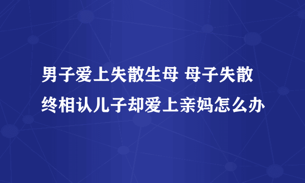 男子爱上失散生母 母子失散终相认儿子却爱上亲妈怎么办