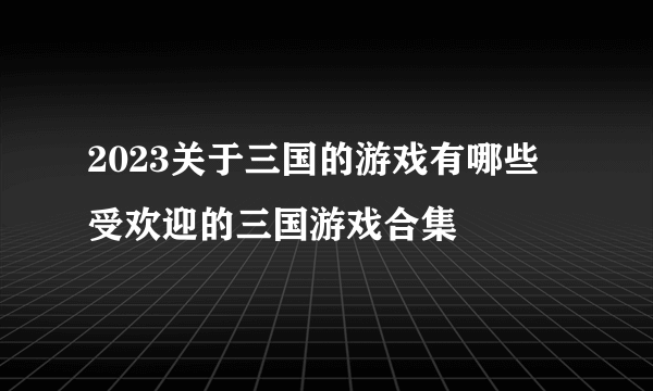 2023关于三国的游戏有哪些 受欢迎的三国游戏合集