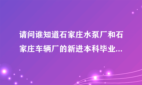 请问谁知道石家庄水泵厂和石家庄车辆厂的新进本科毕业生的待遇是多少啊~