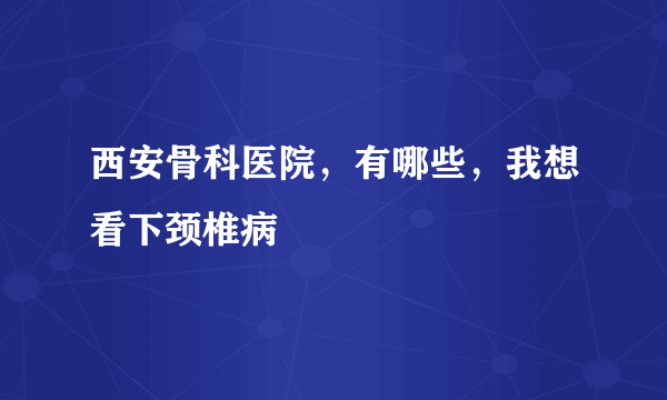 西安骨科医院，有哪些，我想看下颈椎病