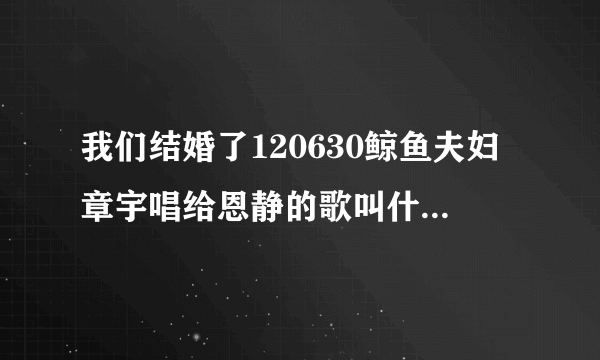 我们结婚了120630鲸鱼夫妇章宇唱给恩静的歌叫什么名字.怎么查不到，谁有音源请发个呗