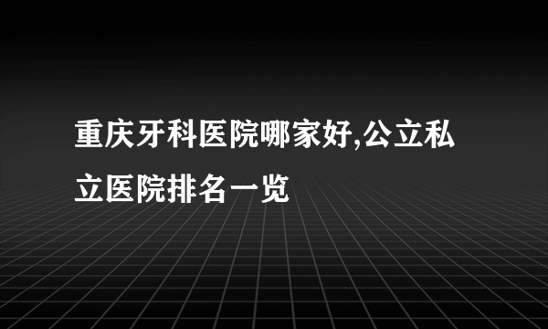 重庆牙科医院哪家好,公立私立医院排名一览