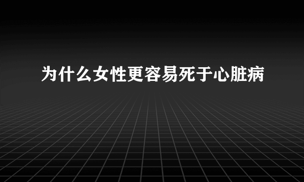 为什么女性更容易死于心脏病