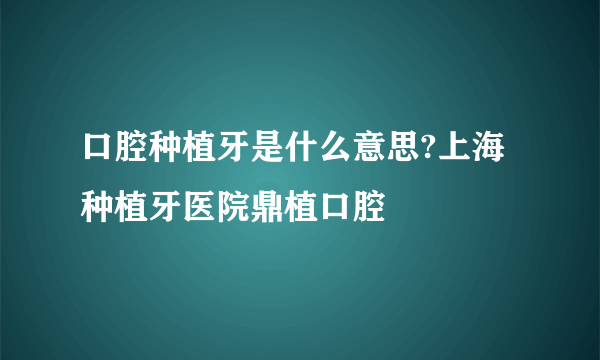 口腔种植牙是什么意思?上海种植牙医院鼎植口腔