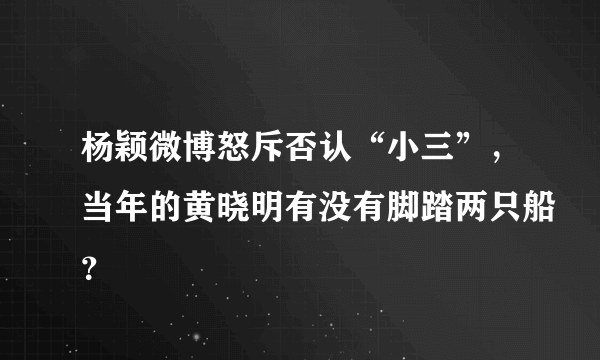 杨颖微博怒斥否认“小三”，当年的黄晓明有没有脚踏两只船？