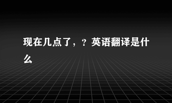 现在几点了，？英语翻译是什么