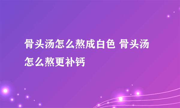 骨头汤怎么熬成白色 骨头汤怎么熬更补钙