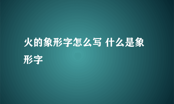 火的象形字怎么写 什么是象形字