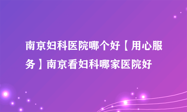 南京妇科医院哪个好【用心服务】南京看妇科哪家医院好