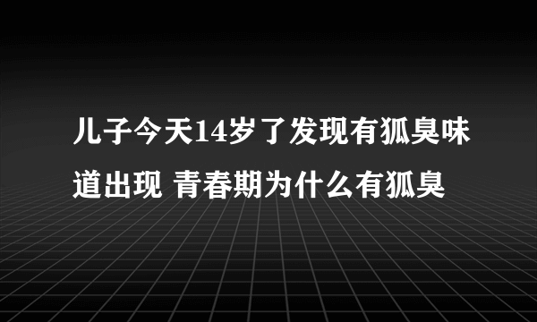 儿子今天14岁了发现有狐臭味道出现 青春期为什么有狐臭