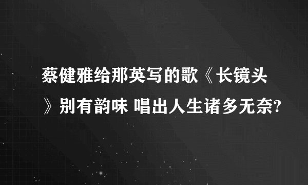 蔡健雅给那英写的歌《长镜头》别有韵味 唱出人生诸多无奈?