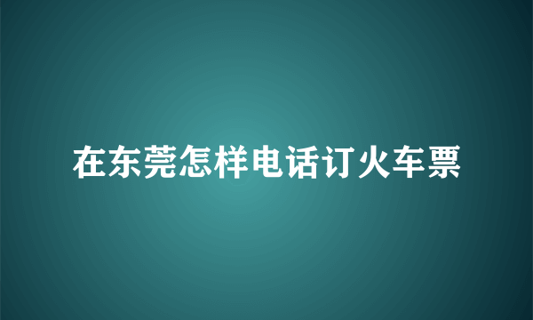 在东莞怎样电话订火车票