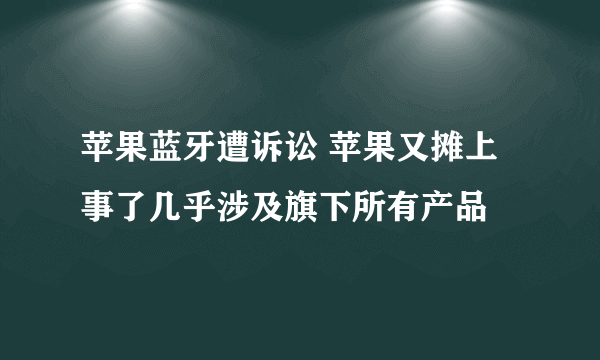 苹果蓝牙遭诉讼 苹果又摊上事了几乎涉及旗下所有产品