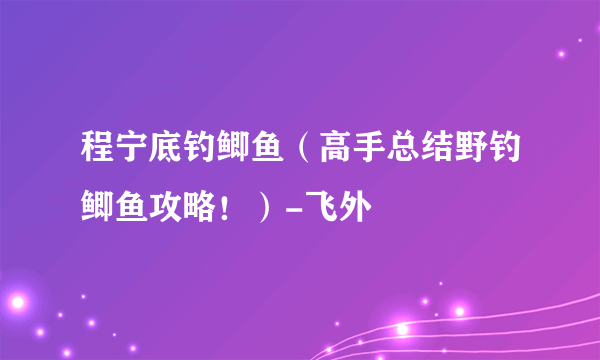 程宁底钓鲫鱼（高手总结野钓鲫鱼攻略！）-飞外