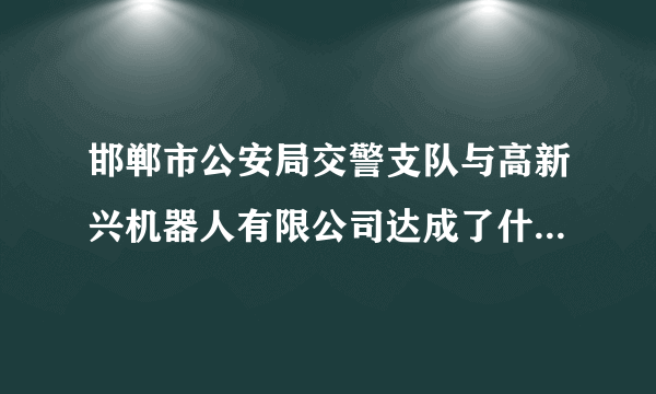 邯郸市公安局交警支队与高新兴机器人有限公司达成了什么合作？