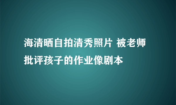 海清晒自拍清秀照片 被老师批评孩子的作业像剧本