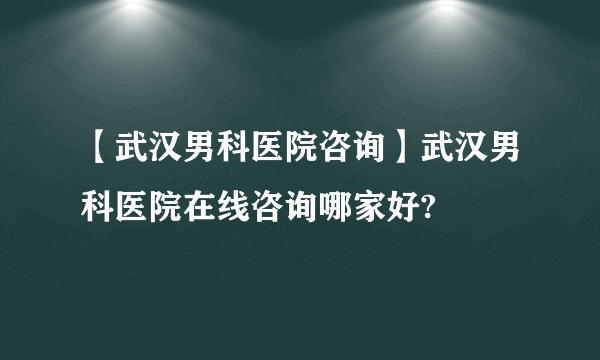 【武汉男科医院咨询】武汉男科医院在线咨询哪家好?