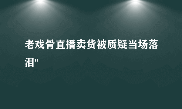 老戏骨直播卖货被质疑当场落泪