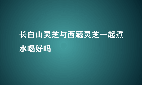 长白山灵芝与西藏灵芝一起煮水喝好吗