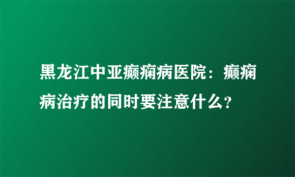 黑龙江中亚癫痫病医院：癫痫病治疗的同时要注意什么？