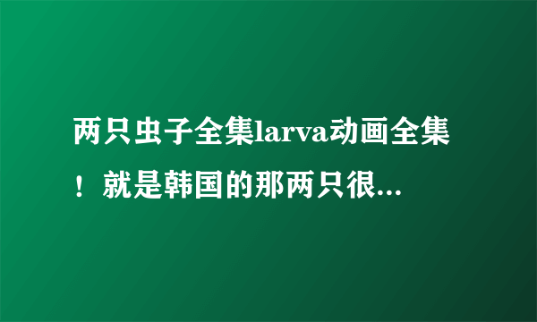 两只虫子全集larva动画全集！就是韩国的那两只很搞笑的虫子的故事！求资源...304502284@qq.com