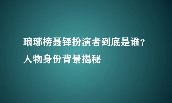 琅琊榜聂铎扮演者到底是谁？人物身份背景揭秘