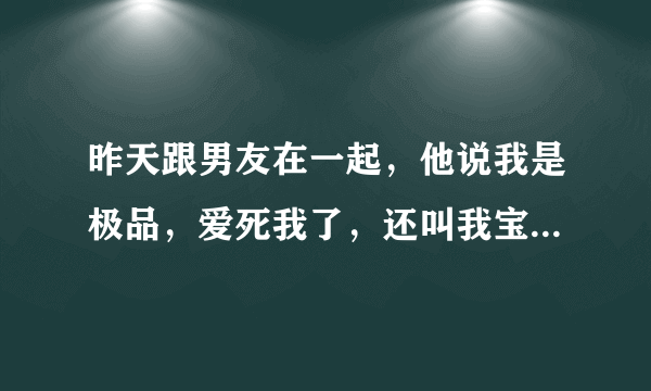 昨天跟男友在一起，他说我是极品，爱死我了，还叫我宝贝。怎么感觉他这样说话像坏男人呀？