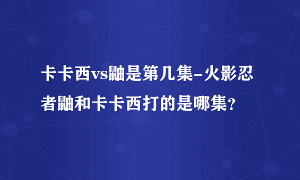 卡卡西vs鼬是第几集-火影忍者鼬和卡卡西打的是哪集？