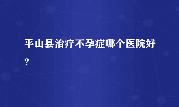 平山县治疗不孕症哪个医院好？