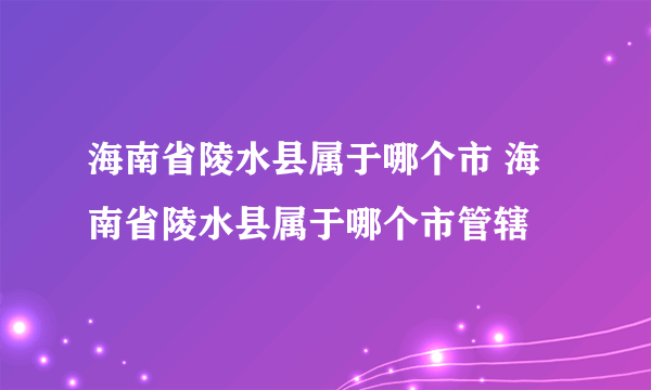 海南省陵水县属于哪个市 海南省陵水县属于哪个市管辖