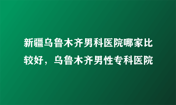 新疆乌鲁木齐男科医院哪家比较好，乌鲁木齐男性专科医院