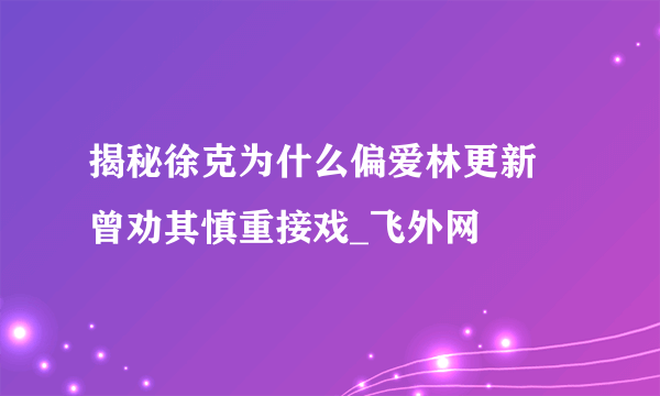 揭秘徐克为什么偏爱林更新 曾劝其慎重接戏_飞外网