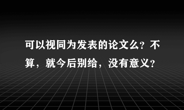 可以视同为发表的论文么？不算，就今后别给，没有意义？